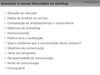 Assuntos a serem discutidos no  briefing Situação de mercado Dados do produto ou serviço Comparação do produto/serviço x concorrência Objetivos de marketing Posicionamento Público-alvo e localização Qual o problema que a comunicação dever resolver? Objetivos da comunicação Tema da Campanha Obrigatoriedade da comunicação Verba de comunicação Cronograma 