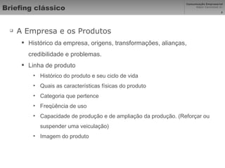 Briefing clássico A Empresa e os Produtos  Histórico da empresa, origens, transformações, alianças, credibilidade e problemas.  Linha de produto Histórico do produto e seu ciclo de vida Quais as características físicas do produto Categoria que pertence Freqüência de uso Capacidade de produção e de ampliação da produção. (Reforçar ou suspender uma veiculação) Imagem do produto 