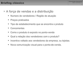 Briefing clássico A força de vendas e a distribuição  Numero de vendedores / Região de atuação Preços praticados Tipo de estabelecimento que se encontra o produto Concorrentes Como o produto é exposto no ponto-venda Qual a relação dos vendedores com o produto? Incentivo voltado aos vendedores da empresa, ou lojistas.  Nova comunicação visual para o ponto-de-venda. 