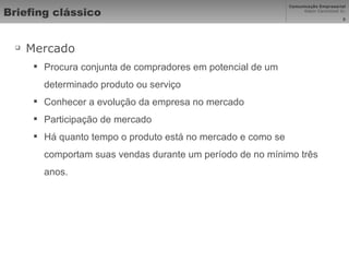 Briefing clássico Mercado Procura conjunta de compradores em potencial de um determinado produto ou serviço Conhecer a evolução da empresa no mercado Participação de mercado Há quanto tempo o produto está no mercado e como se comportam suas vendas durante um período de no mínimo três anos. 