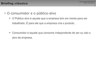 Briefing clássico O consumidor e o público-alvo O Público alvo é aquele que a empresa tem em mente para ser trabalhado. É para ele que a empresa cria o produto.  Consumidor é aquele que consome independente de ser ou não o alvo da empresa.  