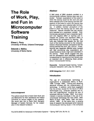 Abstract
The Role                                             A field study of MBA students enrolled in a

of Work, Play,                                       microcomputer software training class was con-
                                                     ducted. Trainees' expectations of the extent to
                                                     which the training would be like work and play

and Fun in                                           were collected prior to the training and their per-
                                                     ceptions of the extent to which the training was
                                                     like work and play were collected after the train-
Microcomputer                                        ing. In addition, trainees' perceptions of the
                                                     extent to which the training was fun were also
                                                     measured. Results indicated that play percep-
Software                                             tions operated as a suppressor variable. Post-
                                                     training play perceptions had a marginally signifi-
                                                     cant and negative effect on learning and #7-
Training                                             creased the positive and significant effect of
                                                     post-training fun perceptions on learning. Re-
                                                     suits also indicated that despite the fact that
Elissa L. Perry                                      much of the training occurred on the computer,
University of Illinois, Urbana-Champaign             trainers influenced trainees' perceptions that the
                                                     training seemed like work, play, and fun. Finally,
Deborah J. Ballou                                    learning was negatively affected when trainees
                                                     with high pre-training play expectations per-
University of Notre Dame                             ceived trainers to have a high work orientation in
                                                     the training. These results suggest that play
                                                     and fun perceptions have potentially important
                                                     consequences for learning and that trainers play
                                                     an important role in influencing these percep-
                                                     tions in microcomputer training.

                                                      Keywords: Computer-based training, human-
                                                      computer interaction, work, play, fun, learning

                                                      ACM Categories: H.4.1, K3.1, K.81

                                                      Introduction

                                                      The use of microcomputer technology in
                                                      organizations is widespread (Ballou & Rush,
                                                      1996; Turnage, 1990). Training and retraining
                                                      demands increase with the implementation of
                                                      technology. In addition, some have suggested
                                                      that the primary causes for the failure of office
                                                      technologies (e.g., computer systems) are hu-
Acknowledgement                                       man and organizational, including the lack of
                                                      employee training (Turnage, 1990). As a result,
The authors would like to thank Carol Kulik and       interest in training individuals in the use of mi-
Joe Martocchio for their assistance and helpful       crocomputer technology has risen (Allan, 1993;
comments at various stages of this research.          Ballou & Rush, 1996; Geber, 1994; and Klein-
We would also like to thank Ruth Reingold,            schrod, 1988). At the same time, a growing
Manager of System Services, for her cooper-           body of research has developed which explores
ation in this research endeavor.                      microcomputer training issues in the workplace



The DATA BASE for Advances in Information Systems - - Spring 1997 (Vol. 28, No. 2)                   93
 