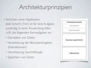 Architekturprinzipien
• Schichten einer Applikation
Jede Schicht (Tier) ist für eine Aufgabe
zuständig. In einer Anwendung fallen
i.d.R. die folgenden Kernaufgaben an:
• Darstellen von Daten
• Verarbeitung der Benutzereingaben
(Interaktionen)
• Verarbeitung Geschäftslogik
• Speichern von Daten
 