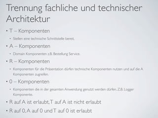 Trennung fachliche und technischer
Architektur
• T – Komponenten
• Stellen eine technische Schnittstelle bereit.
• A – Komponenten
• Domain Komponenten z.B. Bestellung Service.
• R – Komponenten
• Komponenten für die Präsentation dürfen technische Komponenten nutzen und auf die A
Komponenten zugreifen.
• 0 – Komponenten
• Komponenten die in der gesamten Anwendung genutzt werden dürfen. Z.B. Logger
Komponente.
• R auf A ist erlaubt,T auf A ist nicht erlaubt
• R auf 0,A auf 0 undT auf 0 ist erlaubt
 