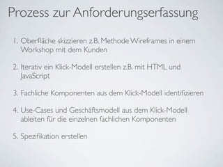 Prozess zur Anforderungserfassung
1. Oberﬂäche skizzieren z.B. Methode Wireframes in einem
Workshop mit dem Kunden
2. Iterativ ein Klick-Modell erstellen z.B. mit HTML und
JavaScript
3. Fachliche Komponenten aus dem Klick-Modell identiﬁzieren
4. Use-Cases und Geschäftsmodell aus dem Klick-Modell
ableiten für die einzelnen fachlichen Komponenten
5. Speziﬁkation erstellen
 