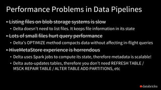 Performance Problems in Data Pipelines
• Listing files on blob storage systems is slow
• Delta doesn’t need to list files. It keeps file information in its state
• Lots of small files hurt query performance
• Delta’s OPTIMIZE method compacts data without affecting in-flight queries
• HiveMetaStore experience is horrendous
• Delta uses Spark jobs to compute its state, therefore metadata is scalable!
• Delta auto-updates tables, therefore you don’t need REFRESH TABLE /
MSCK REPAIR TABLE / ALTER TABLE ADD PARTITIONS, etc
 
