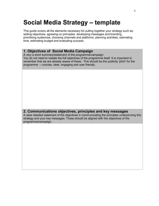 1
Social Media Strategy – template
This guide covers all the elements necessary for pulling together your strategy such as:
setting objectives, agreeing on principles, developing messages and branding,
prioritising audiences, choosing channels and platforms, planning activities, estimating
time, estimating budget and evaluating success.
1. Objectives of Social Media Campaign
A very a short summary/statement of the programme/campaign
You do not need to restate the full objectives of the programme itself. It is important to
remember that we are already aware of these. This should be the publicity 'pitch' for the
programme – concise, clear, engaging and user friendly.
2. Communications objectives, principles and key messages
A clear detailed statement of the objectives in communicating the principles underpinning this
strategy and your key messages. These should be aligned with the objectives of the
programme/campaign.
 