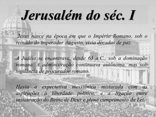 Jerusalém do séc. I
Jesus nasce na época em que o Império Romano, sob o
reinado do imperador Augusto, vivia décadas de paz.
A Judéia se encontrava, desde 63 a.C., sob a dominação
romana. A administração continuava autônoma, mas sob
vigilância de procurador romano.
Havia a expectativa messiânica misturada com as
aspirações à liberdade política; e a ligação entre
instauração do Reino de Deus e pleno cumprimento da Lei.
 