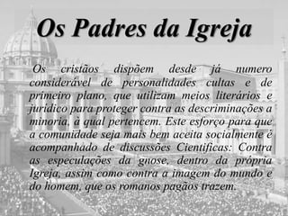 Os Padres da Igreja
Os cristãos dispõem desde já numero
considerável de personalidades cultas e de
primeiro plano, que utilizam meios literários e
jurídico para proteger contra as descriminações a
minoria, à qual pertencem. Este esforço para que
a comunidade seja mais bem aceita socialmente é
acompanhado de discussões Cientificas: Contra
as especulações da gnose, dentro da própria
Igreja, assim como contra a imagem do mundo e
do homem, que os romanos pagãos trazem.
 