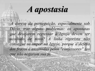 A apostasia
A dureza da perseguição, especialmente sob
Décio, traz alguns problemas: os apostatas
que desejarem regressar à Igreja devem ser
acolhido de novo? A linha rigorista não
consegue se impor na Igreja, porque a defesa
dos fracos é assumidas pelos "confessores" (os
que não negaram sua fé.
 