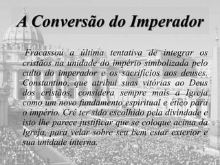 A Conversão do Imperador
Fracassou a última tentativa de integrar os
cristãos na unidade do império simbolizada pelo
culto do imperador e os sacrifícios aos deuses.
Constantino, que atribui suas vitórias ao Deus
dos cristãos, considera sempre mais a Igreja
como um novo fundamento espiritual e ético para
o império. Crê ter sido escolhido pela divindade e
isto lhe parece justificar que se coloque acima da
Igreja, para velar sobre seu bem estar exterior e
sua unidade interna.
 