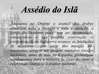 Assédio do Islã
Enquanto no Oriente o avanço dos árabes
absorvem toda a energia e toda a atenção, a
Igreja do Ocidente pode, sem ser incomodada,
consagrar-se à sua própria construção: a
cristianização da Inglaterra avança; as fundações
de mosteiros por parte dos monges iro-
escosceses atingem seu apogeu; inúmeros sínodos
nacionais, antes de tudo na Espanha, promulgam
regulamentos para a maneira de viver do clero, a
celebração litúrgica, a prática pastoral.
 