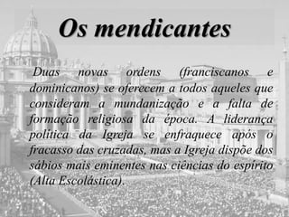 Os mendicantes
Duas novas ordens (franciscanos e
dominicanos) se oferecem a todos aqueles que
consideram a mundanização e a falta de
formação religiosa da época. A liderança
política da Igreja se enfraquece após o
fracasso das cruzadas, mas a Igreja dispõe dos
sábios mais eminentes nas ciências do espírito
(Alta Escolástica).
 