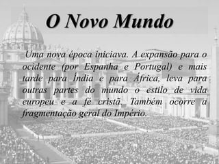 O Novo Mundo
Uma nova época iniciava. A expansão para o
ocidente (por Espanha e Portugal) e mais
tarde para Índia e para África, leva para
outras partes do mundo o estilo de vida
europeu e a fé cristã. Também ocorre a
fragmentação geral do Império.
 