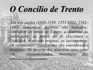 O Concílio de Trento
Em três seções (1545-1549; 1551-1552; 1562-
1563) numerosos decretos são baixados;
combatem os temas de Lutero: a doutrina da
justificação, as fontes da fé (Escritura e
Tradição), o pecado original, os sacramentos.
Os casamentos clandestinos são considerados
inválidos; Os deveres dos ministros episcopais
são regulamentados. Instituição dos
seminários diocesanos.
 
