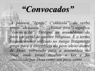 “Convocados”
A palavra “Igreja” (“ekklesía”, do verbo
grego “ek-kalein” = “chamar fora”) significa
“convocação”. Designa as assembleias do
povo em geral de caráter religioso. É o termo
frequentemente utilizado no Antigo Testamento
grego para a assembleia do povo eleito diante
de Deus, sobretudo para a assembleia do
Sinai, onde Israel recebeu a Lei e foi
constituído por Deus como seu povo santo.
 