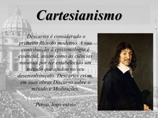 Cartesianismo
Descartes é considerado o
primeiro filósofo moderno. A sua
contribuição à epistemologia é
essencial, assim como às ciências
naturais por ter estabelecido um
método que ajudou no seu
desenvolvimento. Descartes criou,
em suas obras Discurso sobre o
método e Meditações.
“Penso, logo existo”
 