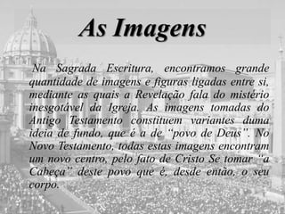 As Imagens
Na Sagrada Escritura, encontramos grande
quantidade de imagens e figuras ligadas entre si,
mediante as quais a Revelação fala do mistério
inesgotável da Igreja. As imagens tomadas do
Antigo Testamento constituem variantes duma
ideia de fundo, que é a de “povo de Deus”. No
Novo Testamento, todas estas imagens encontram
um novo centro, pelo fato de Cristo Se tomar “a
Cabeça” deste povo que é, desde então, o seu
corpo.
 