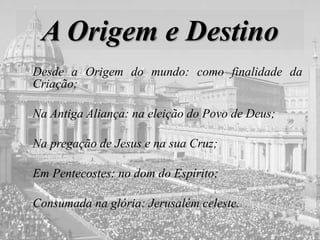 A Origem e Destino
Desde a Origem do mundo: como finalidade da
Criação;
Na Antiga Aliança: na eleição do Povo de Deus;
Na pregação de Jesus e na sua Cruz;
Em Pentecostes: no dom do Espírito;
Consumada na glória: Jerusalém celeste.
 