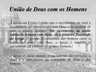 União de Deus com os Homens
A Igreja em Cristo é como que o sacramento ou sinal e
instrumento da íntima união com Deus e da unidade de
todo o gênero humano. Ser sacramento da união
íntima do homem com Deus, eis a primeira finalidade
da Igreja. E porque a comunhão dos homens entre si
radica na união com Deus, a Igreja é, também, o
sacramento da unidade do gênero humano.
A Igreja é, neste mundo, o sacramento da salvação, o
sinal e o instrumento da comunhão de Deus e dos
homens.
 