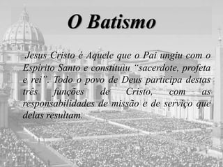 O Batismo
Jesus Cristo é Aquele que o Pai ungiu com o
Espírito Santo e constituiu “sacerdote, profeta
e rei”. Todo o povo de Deus participa destas
três funções de Cristo, com as
responsabilidades de missão e de serviço que
delas resultam.
 