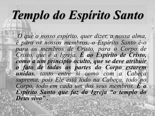 Templo do Espírito Santo
O que o nosso espírito, quer dizer, a nossa alma,
é para os nossos membros, o Espírito Santo é-o
para os membros de Cristo, para o Corpo de
Cristo, que é a Igreja. É ao Espírito de Cristo,
como a um princípio oculto, que se deve atribuir
o fato de todas as partes do Corpo estarem
unidas, tanto entre si como com a Cabeça
suprema, pois Ele está todo na Cabeça, todo no
Corpo, todo em cada um dos seus membros. É o
Espírito Santo que faz da Igreja “o templo do
Deus vivo” .
 