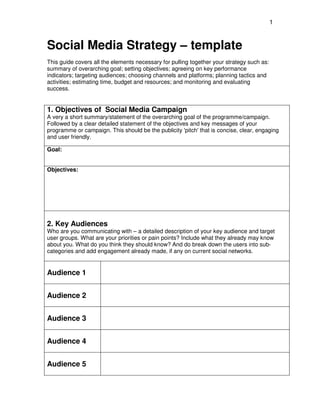 1
Social Media Strategy – template
This guide covers all the elements necessary for pulling together your strategy such as:
summary of overarching goal; setting objectives; agreeing on key performance
indicators; targeting audiences; choosing channels and platforms; planning tactics and
activities; estimating time, budget and resources; and monitoring and evaluating
success.
1. Objectives of Social Media Campaign
A very a short summary/statement of the overarching goal of the programme/campaign.
Followed by a clear detailed statement of the objectives and key messages of your
programme or campaign. This should be the publicity 'pitch' that is concise, clear, engaging
and user friendly.
Goal:
Objectives:
2. Key Audiences
Who are you communicating with – a detailed description of your key audience and target
user groups. What are your priorities or pain points? Include what they already may know
about you. What do you think they should know? And do break down the users into sub-
categories and add engagement already made, if any on current social networks.
Audience 1
Audience 2
Audience 3
Audience 4
Audience 5
 