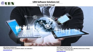 UBN Software Solutions LLC
Corporate Walk Through
UBN Software Solutions LLC
| 9003 Red Deer Circle, Louisville KY, 40220 | 414- 899-6438 |
www.ubnsoft.com
UBN Software Solutions Pvt. Ltd.
| 1st Floor, Left Wing, IDCO Tower-2000 MIE, Bhubaneswar (751010)
Orissa, INDIA | +91-674-258-1025 |
www.ubnsoft.com
 