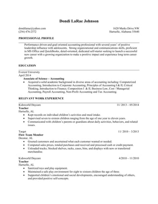 Dondi LaRae Johnson
dondilarae@yahoo.com 1620 Marks Drive NW
(256) 476-2372 Hartselle, Alabama 35640
PROFESSIONAL PROFILE
Performance driven and goal oriented accounting professional with several years’ of positive
leadership influence with adolescents. Strong organizational and communications skills, proficient
in MS Office and QuickBooks, detail-oriented, dedicated self-starter seeking to launch a successful
new career with a growing organization to make a positive impact and experience long term career
growth.
EDUCATION
Everest University
April 2014
Associate of Science – Accounting
 Acquired a solid academic background in diverse areas of accounting including: Computerized
Accounting, Introduction to Corporate Accounting, Principles of Accounting I & II, Critical
Thinking, Introduction to Finance, Composition I & II, Business Law, Cost / Managerial
Accounting, Payroll Accounting, Non-Profit Accounting and Tax Accounting.
RELEVANT WORK EXPERIENCE
Kidsworld Daycare 11/ 2013 – 05/2014
Teacher
Hartselle, AL
 Kept records on individual children’s activities and meal intake.
 Supervised seven to sixteen children ranging from the age of one year to eleven years.
 Communicated with children’s parents or guardians about daily activities, behaviors, and related
issues.
Target 11/ 2010 – 3/2013
Flow Team Member
Decatur, AL
 Greeted customers and ascertained what each customer wanted or needed.
 Computed sales prices, totaled purchases and received and processed cash or credit payment.
 Unloaded trucks; Stocked shelves, racks, cases, bins, and displays with new or transferred
merchandise.
Kidsworld Daycare 4/2010 – 11/2010
Teacher
Hartselle, AL
 Sanitized toys and play equipment.
 Maintained a safe play environment for eight to sixteen children the age of three.
 Supported children’s emotional and social developments, encouraged understanding of others,
and provided positive self-concepts.
 