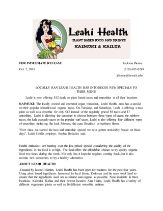 FOR IMMEDIATE RELEASE Jackson Dionne
Oct. 7, 2016 (310) 692-0749
jdionne@hawaii.edu
LOCALLY RAN LEAHI HEALTH BAR INTODUCES NEW SPECIALS TO
THEIR MENU
Leahi is now offering $12 deals on plant based tacos and smoothies at all their locations
KAIMUKI- The locally owned and operated vegan restaurant, Leahi Health, now has a special
on their popular untraditional organic tacos. On Tuesdays and Saturdays, Leahi is offering a taco
plate as well as a smoothie for only $12 instead of the regularly priced $9 tacos and $7
smoothies. Leahi is allowing the customer to choose between three types of tacos; the rainbow
tacos, the kale avocado tacos or the popular surf tacos. Leahi is also offering four different types
of smoothies including the Jack Johnson, the cure, Brazilian or starburst flavor.
“Ever since we started the taco and smoothie special we have gotten noticeably busier on those
days”, Leahi Health employe, Sophia Daskalos said.
Health enthusiast are buzzing over the low-priced special considering the quality of the
ingredients in the food is so high. The deal offers the affordable chance to try quality organic
food two times during the week. Not only has it kept the regulars coming back, but it also
recruits new consumers to try a healthy alternative.
ABOUT LEAHI HEALTH
Created by Jason Coleman, Leahi Health has been open for business for the past four years.
Using plant based ingredients harvested by local farms, Coleman and his team work hard to
ensure that the ingredients used are as natural and organic as possible. Now available in three
locations, Kaimuki, Kailua and their newest location Aina Haina, Leahi Health has a variety of
different vegetarian plates as well as 16 different smoothie options.
 