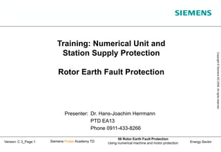 Energy Sector
Copyright
©
Siemens
AG
2008.
All
rights
reserved.
Siemens Power Academy TD
06 Rotor Earth Fault Protection
Using numerical machine and motor protection
Version: C 3_Page 1
Training: Numerical Unit and
Station Supply Protection
Rotor Earth Fault Protection
Presenter: Dr. Hans-Joachim Herrmann
PTD EA13
Phone 0911-433-8266
 