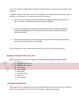 curricula for piloting employer-driven job-function based training for engineering and selected health
professions
A significant finding of this work has been the modelling of an emerging life-long learning model for
education in the professions. This comprises three distinct components:
• Intense in-classroom education to attain foundational knowledge and grounding in the basis of
science, principles of professional practice and analytical capabilities
• A ‘co-op’ or work placement, internship or training practice-based component to fully ground
theoretical knowledge gained in the classroom into entry-to-practice leading to professional
licensure/certification
• Life-long experiential and peer-to-peer learning to keep up with the rapidly changing workplace,
society, technology, applications and knowledge.
In the coming years our work in advancing professions will focus on this life-long learning model.
BOARD OF DIRECTORS 2012-2014
CAPE is pleased to invite new members to join its Board of Directors which includes:
1. Michael Dang PhD P.Eng
2. Muralidhar Maheshwara
3. Tahira Qamar
4. Rasheed Aktar
5. Bharti Desai
6. Darshak Vaishnav
7. Baber Khan
8. Dr. A.Y Lakhani
ACKNOWLEDGEMENTS
IEHP Navigator Project –Employment Ontario project partly funded by the Ontario Government through the
Employment and training Division of the Ministry of Training Colleges and Universities
 