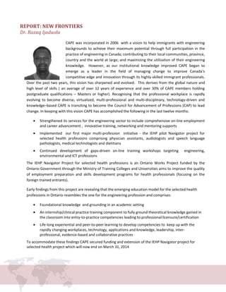 REPORT: NEW FRONTIERS
Dr. Razaq Ijaduola
CAPE was incorporated in 2006 with a vision to help immigrants with engineering
backgrounds to achieve their maximum potential through full participation in the
practice of engineering in Canada; contributing to their local communities, province,
country and the world at large; and maximizing the utilization of their engineering
knowledge. However, as our institutional knowledge improved CAPE began to
emerge as a leader in the field of managing change to improve Canada’s
competitive edge and innovation through its highly-skilled immigrant professionals.
Over the past two years, this vision has sharpened and evolved. This derives from the global nature and
high level of skills ( an average of over 12 years of experience and over 30% of CAPE members holding
postgraduate qualifications – Masters or higher). Recognising that the professional workplace is rapidly
evolving to become diverse, virtualized, multi-professional and multi-disciplinary, technology-driven and
knowledge–based CAPE is transiting to become the Council for Advancement of Professions (CAP) to lead
change. In keeping with this vision CAPE has accomplished the following in the last twelve months:
• Strengthened its services for the engineering sector to include comprehensive on-line employment
and career advancement , innovative training, networking and mentoring supports
• Implemented our first major multi-profession initiative - the IEHP pilot Navigator project for
selected health professions comprising physician assistants, audiologists and speech language
pathologists, medical technologists and dietitians
• Continued development of gaps-driven on-line training workshops targeting engineering,
environmental and ICT professions
The IEHP Navigator Project for selected health professions is an Ontario Works Project funded by the
Ontario Government through the Ministry of Training Colleges and Universities aims to improve the quality
of employment preparation and skills development programs for health professionals (focusing on the
foreign trained entrants).
Early findings from this project are revealing that the emerging education model for the selected health
professions in Ontario resembles the one for the engineering profession and comprises:
• Foundational knowledge and grounding in an academic setting
• An internship/clinical practice training component to fully ground theoretical knowledge gained in
the classroom into entry-to-practice competencies leading to professional licensure/certification
• Life-long experiential and peer-to-peer learning to develop competencies to keep up with the
rapidly changing workplaces, technology, applications and knowledge, leadership, inter-
professional, evidence-based and collaborative practices
To accommodate these findings CAPE secured funding and extension of the IEHP Navigator project for
selected health project which will now end on March 31, 2014
 