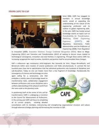 FROM CAPE TO CAP
Since 2006, CAPE has engaged its
members in annual knowledge
events aimed at expanding the
understanding of the nature of the
engineering profession and its
relation to global engineering skills.
In this vein, CAPE has hosted annual
knowledge events on topics such as
Transferability for Transformation-
Mobilizing Global Engineering
Experience (2007); Self-
Regulation, Governance, Public
Administration and the Profession of
Engineering (2008); From Regulation
to Innovation (2009). Innovative Solutions: Foreign Credential Recognition (2010), Nano to Mega:
Engineering (2011) and Transition and Transformation (2012) all seeking to discuss issues related to
technological convergence, innovation and new frontiers in engineering. Through these events CAPE has
increasing recognized the need to evolve, transform and position itself to accommodate these changes.
Half a millennium ago renaissance artist-engineers like Leonardo da Vinci, Filippo Brunelleschi, and
Benvenuto Cellini were masters of several professions and fields simultaneously. In contrast the last
hundred years have led to specialization that has splintered professions into hundreds of disciplines and
sub-disciplines. Today no one can master more than a tiny fragment of knowledge. Paradoxically the
convergence of sciences and technology are once
again calling for a renaissance; one that
embodies a holistic view of technology based on
transformative tools, collaborative engagement
between professions and across disciplines and a
unified understanding of the physical world from
the nano-scale to the planetary scale.
In positioning itself at the center of this call for
transformation; CAPE is undergoing a transition
to the Council for Advancement of Professions.
In the coming year CAPE will focus to completing
all its current projects, initiating detailed
consultations with its members, restructuring and strengthening organizational structure and culture
through extensive strategic planning and formalizing the transition to CAP.
 