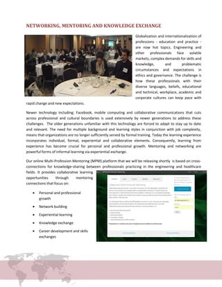 NETWORKING, MENTORING AND KNOWLEDGE EXCHANGE
Globalization and internationalization of
professions - education and practice -
are now hot topics. Engineering and
other professionals face volatile
markets, complex demands for skills and
knowledge, and problematic
circumstances and expectations in
ethics and governance. The challenge is
how these professionals with their
diverse languages, beliefs, educational
and technical, workplace, academic and
corporate cultures can keep pace with
rapid change and new expectations.
Newer technology including; Facebook, mobile computing and collaborative communications that cuts
across professional and cultural boundaries is used extensively by newer generations to address these
challenges. The older generations unfamiliar with this technology are forced to adapt to stay up to date
and relevant. The need for multiple background and learning styles in conjunction with job complexity,
means that organizations are no longer sufficiently served by formal training. Today the learning experience
incorporates individual, formal, experiential and collaborative elements. Consequently, learning from
experience has become crucial for personal and professional growth. Mentoring and networking are
powerful forms of informal learning via experiential exchange.
Our online Multi-Profession Mentoring (MPM) platform that we will be releasing shortly is based on cross-
connections for knowledge-sharing between professionals practicing in the engineering and healthcare
fields. It provides collaborative learning
opportunities through mentoring
connections that focus on:
• Personal and professional
growth
• Network building
• Experiential learning
• Knowledge exchange
• Career development and skills
exchanges
 