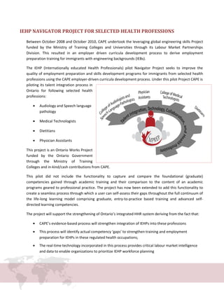 IEHP NAVIGATOR PROJECT FOR SELECTED HEALTH PROFESSIONS
Between October 2008 and October 2010, CAPE undertook the leveraging global engineering skills Project
funded by the Ministry of Training Colleges and Universities through its Labour Market Partnerships
Division. This resulted in an employer driven curricula development process to derive employment
preparation training for immigrants with engineering backgrounds (IEBs).
The IEHP (Internationally educated Health Professionals) pilot Navigator Project seeks to improve the
quality of employment preparation and skills development programs for immigrants from selected health
professions using the CAPE employer-driven curricula development process. Under this pilot Project CAPE is
piloting its talent integration process in
Ontario for following selected health
professions:
• Audiology and Speech language
pathology
• Medical Technologists
• Dietitians
• Physician Assistants
This project is an Ontario Works Project
funded by the Ontario Government
through the Ministry of Training
Colleges and in-kind/cash contributions from CAPE.
This pilot did not include the functionality to capture and compare the foundational (graduate)
competencies gained through academic training and their comparison to the content of an academic
programs geared to professional practice. The project has now been extended to add this functionality to
create a seamless process through which a user can self-assess their gaps throughout the full continuum of
the life-long learning model comprising graduate, entry-to-practice based training and advanced self-
directed learning competencies.
The project will support the strengthening of Ontario’s integrated HHR system deriving from the fact that:
• CAPE’s evidence-based process will strengthen integration of IEHPs into these professions
• This process will identify actual competency ‘gaps’ to strengthen training and employment
preparation for IEHPs in these regulated health occupations;
• The real-time technology incorporated in this process provides critical labour market intelligence
and data to enable organizations to prioritize IEHP workforce planning
 