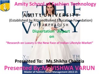 Amity School of Fashion Technology
A M I T Y U N I V E R S I T Y
(Established by RitnandBalved Education Foundation)
U T T A R P R A D E S H
Presented To: Ms.Shikha Chantia
Presented By:Mr.VISHWA VARUNMaster of Fashion Retail Management 2013-15
“Research on Luxury is the New Face of Indian Lifestyle Market”
Dissertation Report
on
 