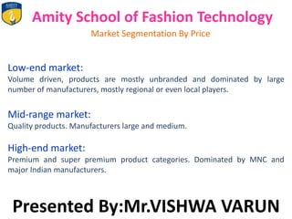 Amity School of Fashion Technology
Market Segmentation By Price
Low-end market:
Volume driven, products are mostly unbranded and dominated by large
number of manufacturers, mostly regional or even local players.
Mid-range market:
Quality products. Manufacturers large and medium.
High-end market:
Premium and super premium product categories. Dominated by MNC and
major Indian manufacturers.
Presented By:Mr.VISHWA VARUN
 