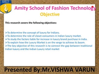 Amity School of Fashion Technology
Presented By:Mr.VISHWA VARUN
Objective
This research covers the following objectives:
To determine the concept of luxury for Indians.
To determine the role of closet consumers in Indian luxury market.
To study the factors liable for increase in luxury brand purchase in India.
To explain how the Luxury Market is on the verge to achieve its boom.
The key objective of this research is to connect the gap between traditional
Indian luxury and the Indian Luxury retail market
 
