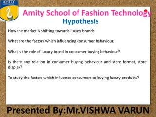Amity School of Fashion Technology
Presented By:Mr.VISHWA VARUN
Hypothesis
How the market is shifting towards luxury brands.
What are the factors which influencing consumer behaviour.
What is the role of luxury brand in consumer buying behaviour?
Is there any relation in consumer buying behaviour and store format, store
display?
To study the factors which influence consumers to buying luxury products?
 