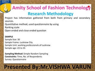 Amity School of Fashion Technology
Presented By:Mr.VISHWA VARUN
Research Methodology
Project has information gathered from both from primary and secondary
sources.
Quantitative method, used questionnaire by using
Ranking scale
Open ended and close ended question
SAMPLE
Sample Size: 30
Sample Frame: Lucknow City
Sample Unit: working professionals of Lucknow
Sample age:-23 to 35
Sampling Method: Simple Random Sampling
Constraints: Time, No. of Respondents
Survey: Questionnaire
 