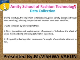 Amity School of Fashion Technology
Presented By:Mr.VISHWA VARUN
Data Collection
During the study, five important factors (quality, price, variety, design and visual
merchandising) affecting the purchase of apparels have been identified.
Data collection by following methods
Direct interaction and solving queries of consumers. To find out the affect of
visual merchandising on buying behavior of customers.
I frequently asked question to consumer’s sample of questioaire attached in
last.
 