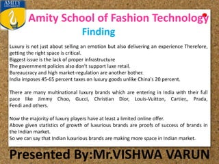 Amity School of Fashion Technology
Presented By:Mr.VISHWA VARUN
Finding
Luxury is not just about selling an emotion but also delivering an experience Therefore,
getting the right space is critical.
Biggest issue is the lack of proper infrastructure
The government policies also don't support luxe retail.
Bureaucracy and high market-regulation are another bother.
India imposes 45-65 percent taxes on luxury goods unlike China's 20 percent.
There are many multinational luxury brands which are entering in India with their full
pace like Jimmy Choo, Gucci, Christian Dior, Louis-Vuitton, Cartier,, Prada,
Fendi and others.
Now the majority of luxury players have at least a limited online offer.
Above given statistics of growth of luxurious brands are proofs of success of brands in
the Indian market.
So we can say that Indian luxurious brands are making more space in Indian market.
 
