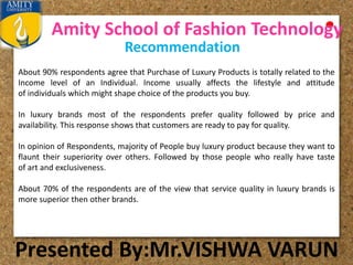 Amity School of Fashion Technology
Presented By:Mr.VISHWA VARUN
Recommendation
About 90% respondents agree that Purchase of Luxury Products is totally related to the
Income level of an Individual. Income usually affects the lifestyle and attitude
of individuals which might shape choice of the products you buy.
In luxury brands most of the respondents prefer quality followed by price and
availability. This response shows that customers are ready to pay for quality.
In opinion of Respondents, majority of People buy luxury product because they want to
flaunt their superiority over others. Followed by those people who really have taste
of art and exclusiveness.
About 70% of the respondents are of the view that service quality in luxury brands is
more superior then other brands.
 