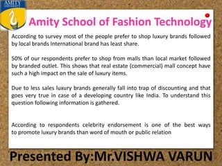 Amity School of Fashion Technology
Presented By:Mr.VISHWA VARUN
According to survey most of the people prefer to shop luxury brands followed
by local brands International brand has least share.
50% of our respondents prefer to shop from malls than local market followed
by branded outlet. This shows that real estate (commercial) mall concept have
such a high impact on the sale of luxury items.
Due to less sales luxury brands generally fall into trap of discounting and that
goes very true in case of a developing country like India. To understand this
question following information is gathered.
According to respondents celebrity endorsement is one of the best ways
to promote luxury brands than word of mouth or public relation
 