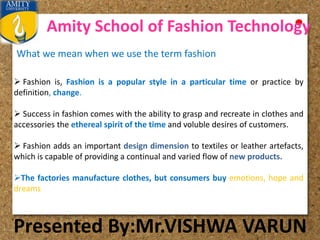 Amity School of Fashion Technology
Presented By:Mr.VISHWA VARUN
What we mean when we use the term fashion
 Fashion is, Fashion is a popular style in a particular time or practice by
definition, change.
 Success in fashion comes with the ability to grasp and recreate in clothes and
accessories the ethereal spirit of the time and voluble desires of customers.
 Fashion adds an important design dimension to textiles or leather artefacts,
which is capable of providing a continual and varied flow of new products.
The factories manufacture clothes, but consumers buy emotions, hope and
dreams
 