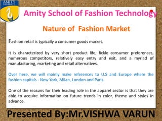 Amity School of Fashion Technology
Presented By:Mr.VISHWA VARUN
Fashion retail is typically a consumer goods market.
It is characterized by very short product life, fickle consumer preferences,
numerous competitors, relatively easy entry and exit, and a myriad of
manufacturing, marketing and retail alternatives.
Over here, we will mainly make references to U.S and Europe where the
fashion capitals - New York, Milan, London and Paris.
One of the reasons for their leading role in the apparel sector is that they are
able to acquire information on future trends in color, theme and styles in
advance.
Nature of Fashion Market
 