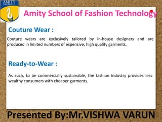 Amity School of Fashion Technology
Presented By:Mr.VISHWA VARUN
Couture Wear :
Couture wears are exclusively tailored by in-house designers and are
produced in limited numbers of expensive, high quality garments.
Ready-to-Wear :
As such, to be commercially sustainable, the fashion industry provides less
wealthy consumers with cheaper garments.
 