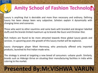 Amity School of Fashion Technology
Presented By:Mr.VISHWA VARUN
Luxury is anything that is desirable and more than necessary and ordinary. Defining
luxury has been always been very subjective. Scholars explain it dynamically with
changing times and scenarios.
Those who went to other countries and came back with branded and designer labelled
stuffs and the brands limited maximum up to brands like Gucci and Christian Dior.
Rich Indians are found to be more attracted towards these global luxury goods and
services. In upcoming years the growth of this luxury market will be explosive.
luxury champagne player Moet Hennessy, who previously offered only imported
products, launched its first Indian-made wine.
The strategy is aimed at targeting a new breed of consumers -urbane youth. Similarly,
brands such as Hidesign thrive on situating their manufacturing facilities in India while
catering to the market.
 