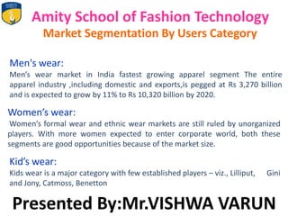 Amity School of Fashion Technology
Market Segmentation By Users Category
Men's wear:
Men’s wear market in India fastest growing apparel segment The entire
apparel industry ,including domestic and exports,is pegged at Rs 3,270 billion
and is expected to grow by 11% to Rs 10,320 billion by 2020.
Women’s wear:
Women’s formal wear and ethnic wear markets are still ruled by unorganized
players. With more women expected to enter corporate world, both these
segments are good opportunities because of the market size.
Kid’s wear:
Kids wear is a major category with few established players – viz., Lilliput, Gini
and Jony, Catmoss, Benetton
Presented By:Mr.VISHWA VARUN
 